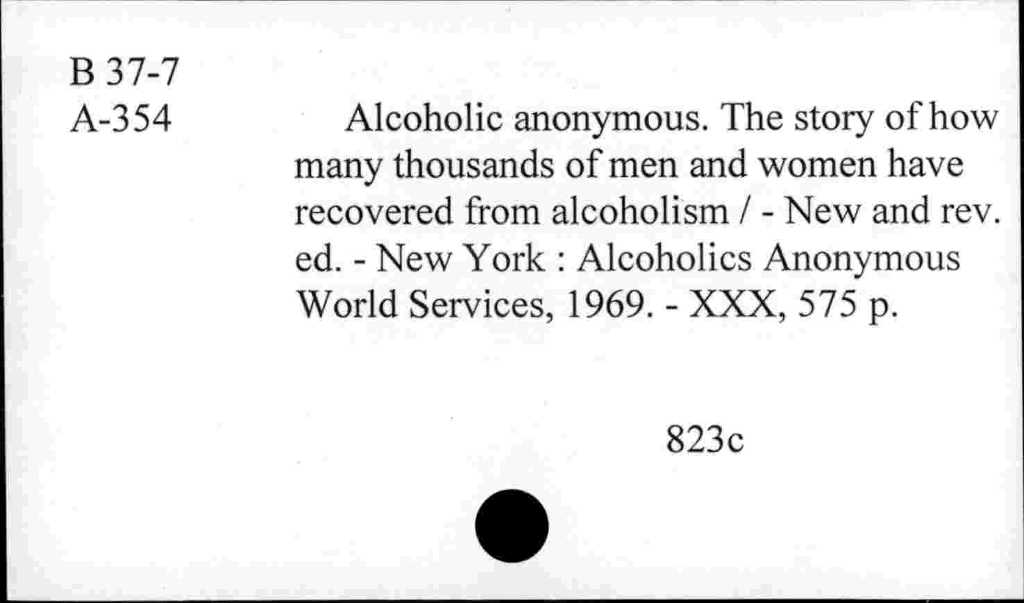 ﻿B37-7
A-354
Alcoholic anonymous. The story of how many thousands of men and women have recovered from alcoholism I - New and rev. ed. - New York : Alcoholics Anonymous World Services, 1969. - XXX, 575 p.
823c